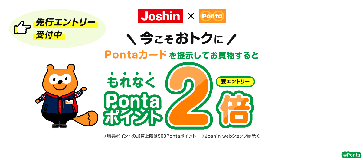 ジョーシン×Ponta 先行エントリー受付中 要エントリー 今こそおトクにPontaカードを提示してお買物するともれなくPontaポイント2倍 ※特典ポイントの加算上限は500Pontaポイント ※Joshin webショップは除く