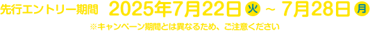 先行エントリー期間：2025年7月22日（火）～7月28日（月） ※キャンペーン期間とは異なるため、ご注意ください