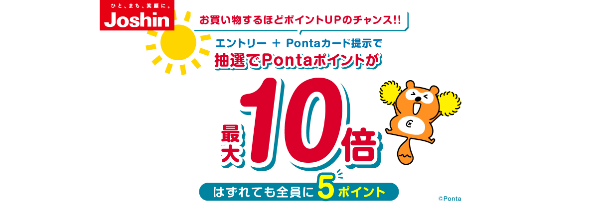 ひと、まち、笑顔に。ジョーシン お買い物するほどポイントUPのチャンス!! エントリー+Pontaカード提示で抽選でPontaポイントが最大10倍 はずれても全員に5ポイント ※特典ポイントの加算上限は4,500ポイント ※キャンペーン期間中のご購入が対象となります ※Joshin webショップは除く