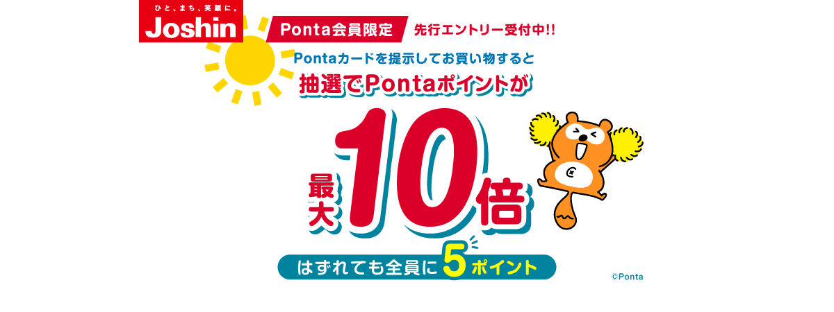 ひと、まち、笑顔に。ジョーシン Ponta会員限定先行エントリー受付中!! Pontaカードを提示してお買い物すると抽選でPontaポイントが最大10倍 はずれても全員に5ポイント ※特典ポイントの加算上限は4,500ポイント ※キャンペーン期間中のご購入が対象となります ※Joshin webショップは除く