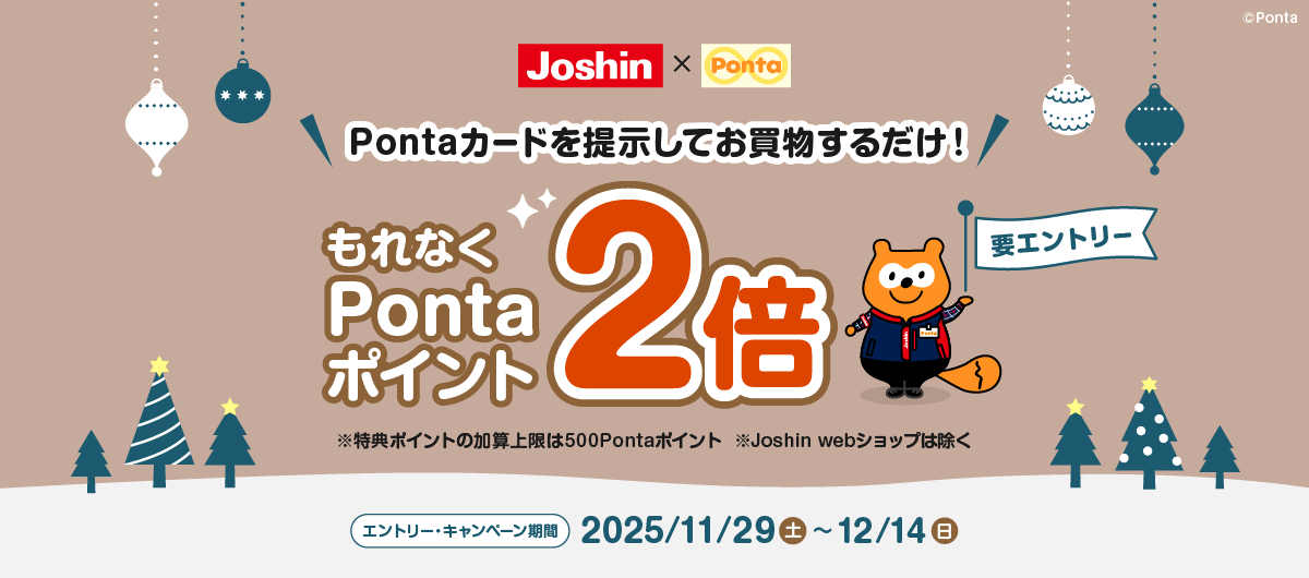 ジョーシン×Ponta 要エントリー Pontaカードを提示してお買物するだけ！ もれなくPontaポイント2倍 ※特典ポイントの加算上限は500Pontaポイント ※Joshin webショップは除く エントリー・キャンペーン期間：2025/11/29(土)~12/14(日)