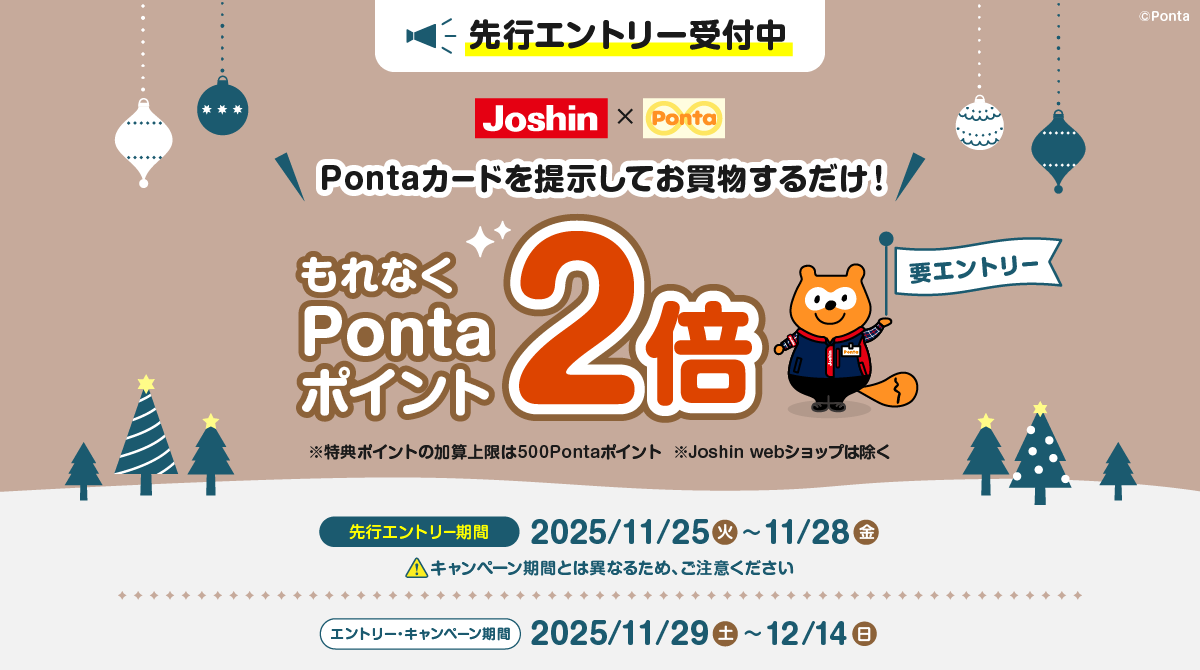 先行エントリー受付中 ジョーシン×Ponta 要エントリー Pontaカードを提示してお買物するだけ！ もれなくPontaポイント2倍 ※特典ポイントの加算上限は500Pontaポイント ※Joshin webショップは除く 先行エントリー期間：2025/11/25(火)~11/28(金) ※キャンペーン期間とは異なるため、ご注意ください エントリー・キャンペーン期間：2025/11/29(土)~12/14(日)
