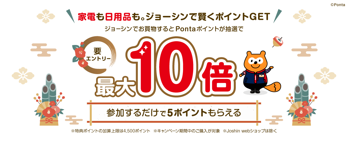家電も日用品も。ジョーシンで賢くポイントGET 要エントリー ジョーシンでお買物するとPontaポイントが抽選で最大10倍 参加するだけで5ポイントもらえる ※特典ポイントの加算上限は4,500ポイント ※キャンペーン期間中のご購入が対象 ※Joshin webショップは除く