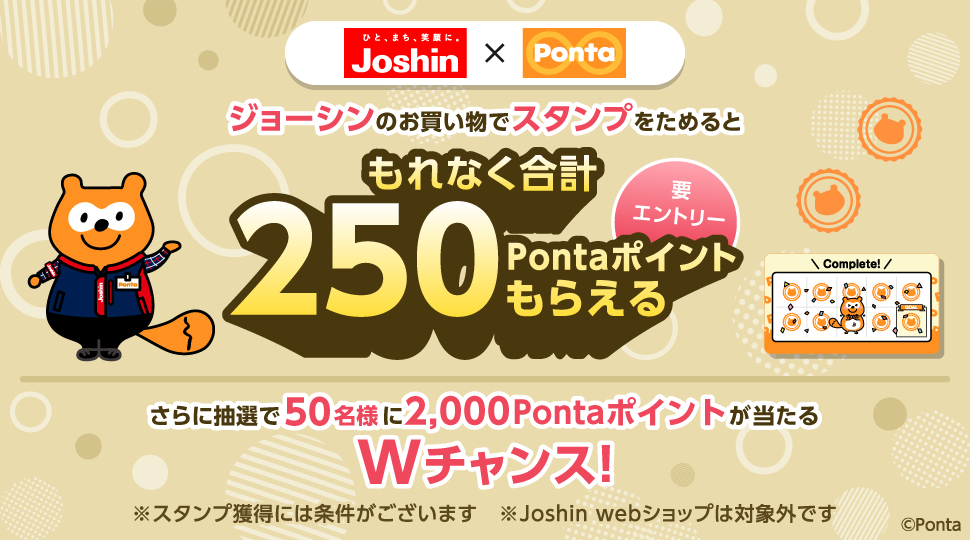 ひと、まち、笑顔に。ジョーシン×Ponta ジョーシンのお買い物でスタンプをためるともれなく合計250Pontaポイントもらえる 要エントリー さらに抽選で50名様に2,000Pontaポイントが当たるWチャンス！ ※スタンプ獲得には条件がございます ※Joshin webショップは対象外です