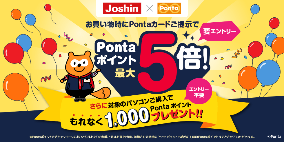 [Joshin✖️Ponta] お買い物時にPontaカードご提示でPontaポイント最大5倍!（要エントリー） さらに対象のパソコンご購入でもれなく1,000Pontaポイントプレゼント!!（エントリー不要）