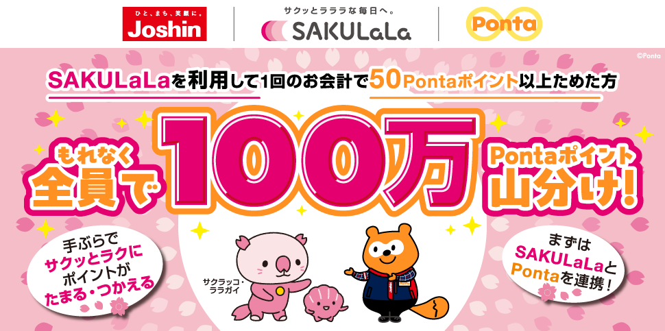 ひと、まち、笑顔に。ジョーシン サクッとラララな毎日へ。SAKULaLa Ponta SAKULaLaを利用して1回のお会計で50Pontaポイント以上ためた方 もれなく全員で100万Pontaポイント山分け！ 手ぶらでサクッとラクにポイントがたまる・つかえる まずはSAKULaLaとPontaを連携！ サクラッコ・ララガイ