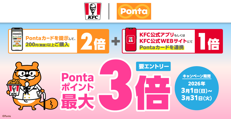 KFC | Ponta Pontaカードを提示して、200円（税抜）以上ご購入：2倍 + KFC公式アプリもしくはKFC公式WEBサイトにてPontaカードを連携：1倍 Pontaポイント最大3倍 要エントリー キャンペーン期間：2026年3月1月（日）～3月31日（火）