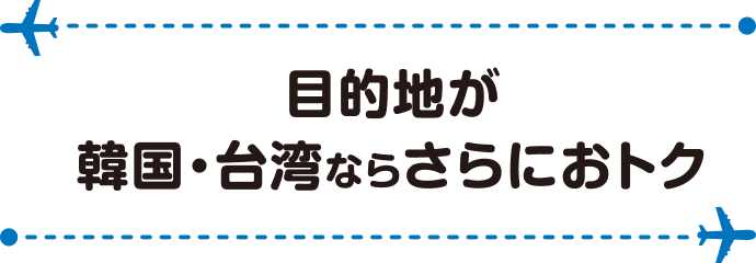 目的地が韓国・台湾ならさらにおトク