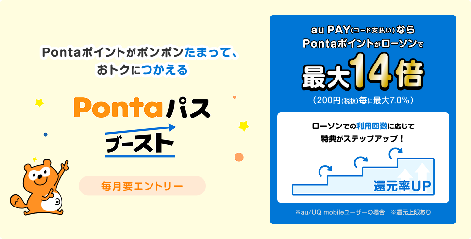 Pontaポイントがポンポンたまって、おトクにつかえる Pontaパスブースト 毎月要エントリー　au PAY(コード支払い)ならPontaポイントがローソンで最大14倍(200円(税抜)毎に最大7.0%) ローソンでの利用回数に応じて特典がステップアップ！ ※au/UQ mobileユーザーの場合　※還元上限あり