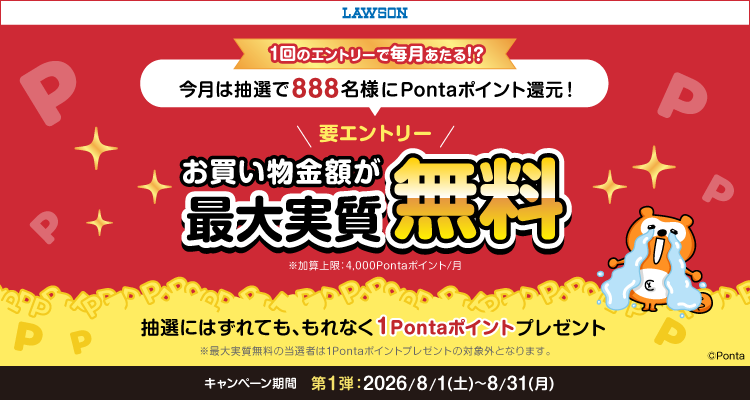 ローソン 1回のエントリーで毎月あたる!? 今月は抽選で888名様にPontaポイント還元 要エントリー お買い物金額が最大実質無料 ※加算上限:4,000Pontaポイント/月 抽選にはずれても、もれなく1Pontaポイントプレゼント ※最大実質無料の当選者は1Pontaポイントプレゼントの対象外となります。キャンペーン期間第1弾 2026/8/1(土)~8/31(月) Ponta