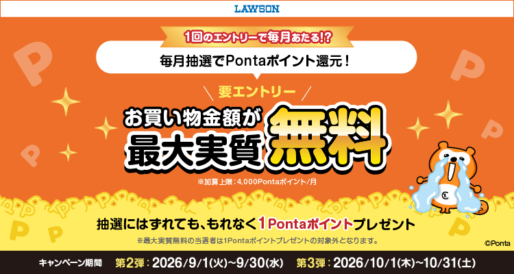 ローソン 1回のエントリーで毎月あたる!? 毎月抽選でPontaポイント還元! 要エントリー お買い物金額が最大実質無料 ※加算上限:4,000Pontaポイント/月 抽選にはずれても、もれなく1Pontaポイントプレゼント ※最大実質無料の当選者は1Pontaポイントプレゼントの対象外となります。キャンペーン期間第2弾 2026/9/1(火)~9/30(水) 第3弾 2026/10/1(木)~10/31(土) Ponta