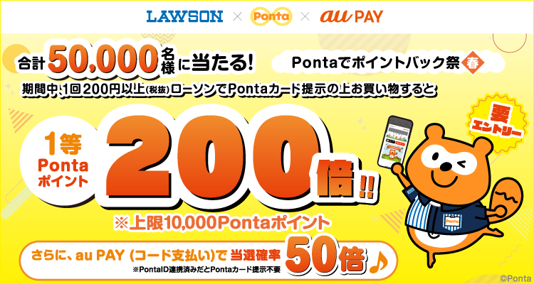 LAWSON × Ponta × au PAY Pontaでポイントバック祭【春】 要エントリー 合計50,000名様に当たる！ 期間中、1回200円以上（税抜）ローソンでPontaカード提示の上お買い物すると 1等Pontaポイント200倍!! ※上限10,000Pontaポイント さらに、au PAY（コード支払い）で当選確率50倍 ※PontaID連携済みだとPontaカード提示不要