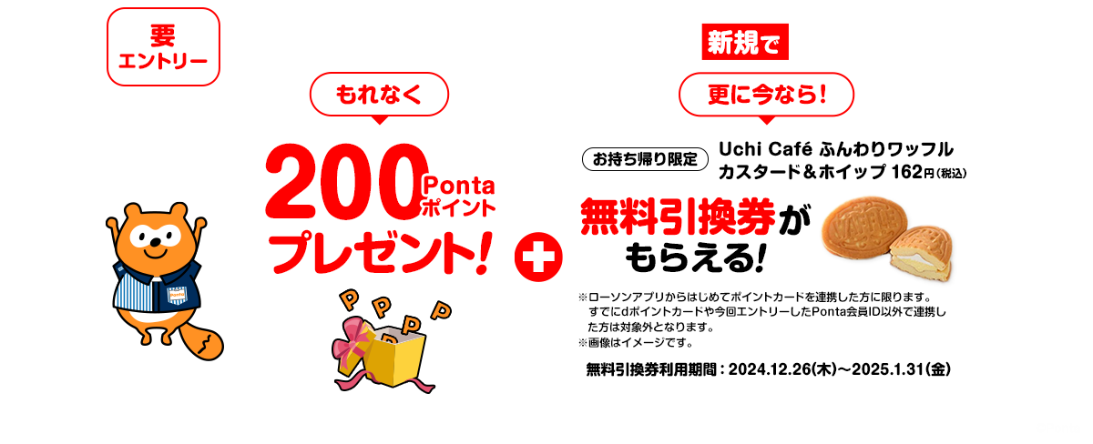 要エントリー ローソンアプリにPonta会員IDを新規で連携すると もれなく200Pontaポイントプレゼント! + 更に今なら!お持ち帰り限定「Uchi Café ふんわりワッフルカスタード&ホイップ」162円(税込) 無料引換券がもらえる! ※ローソンアプリからはじめてポイントカードを連携した方に限ります。すでにdポイントカードや今回エントリーしたPonta会員ID以外で連携した方は対象外となります。 ※画像はイメージです。 無料引換券利用期間:2024年12月26日(木)~2025年1月31日(金)