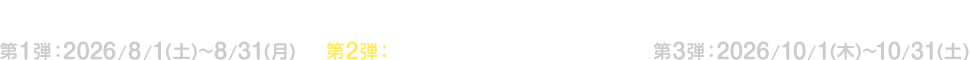 キャンペーン期間 第1弾：2026/8/1(土)～8/31(月) 第2弾：2026/9/1(火)～9/30(水) 第3弾：2026/10/1(木)～10/31(土)