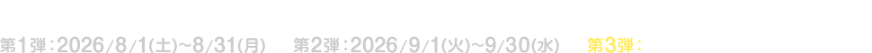 キャンペーン期間 第1弾：2026/8/1(土)～8/31(月) 第2弾：2026/9/1(火)～9/30(水) 第3弾：2026/10/1(木)～10/31(土)