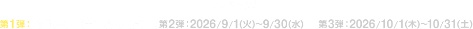 キャンペーン期間 第1弾：2026/8/1(土)～8/31(月) 第2弾：2026/9/1(火)～9/30(水) 第3弾：2026/10/1(木)～10/31(土)