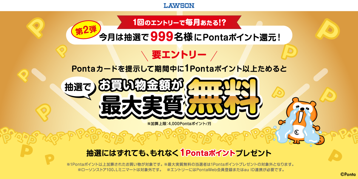 ローソン １回のエントリーで毎月あたる！？第2弾 今月は抽選で999名様にPontaポイント還元！ 要エントリー Pontaカードを提示して期間中に1Pontaポイント以上ためるとお買い物金額が最大実質無料 ※加算上限：4,000Pontaポイント/月 抽選にはずれても、もれなく1Pontaポイントプレゼント ※1Pontaポイント以上加算されたお買い物が対象 ※最大実質無料の当選者は1Pontaポイントプレゼントの対象外となります。 ※ローソンストア100を除く ※エントリーにはPontaWeb会員登録またはau ID連携が必要です。