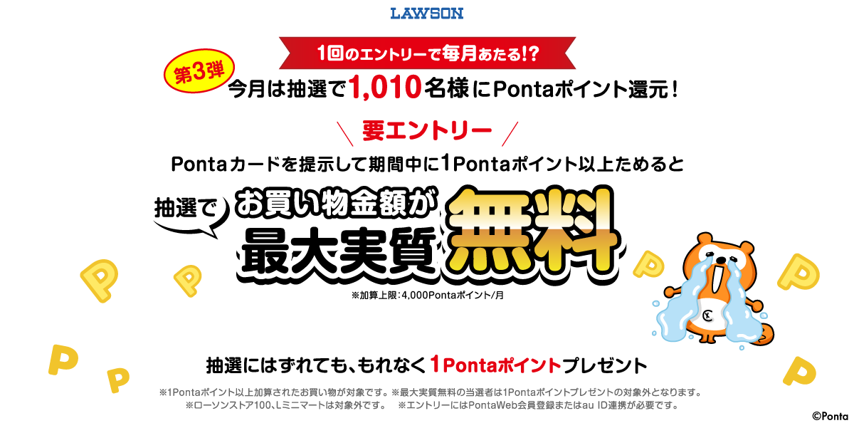 ローソン １回のエントリーで毎月あたる！？第3弾 今月は抽選で1,010名様にPontaポイント還元！ 要エントリー Pontaカードを提示して期間中に1Pontaポイント以上ためるとお買い物金額が最大実質無料 ※加算上限：4,000Pontaポイント/月 抽選にはずれても、もれなく1Pontaポイントプレゼント ※1Pontaポイント以上加算されたお買い物が対象です。 ※最大実質無料の当選者は1Pontaポイントプレゼントの対象外となります。 ※ローソンストア100、Lミニマートは対象外です。 ※エントリーにはPontaWeb会員登録またはau ID連携が必要です。