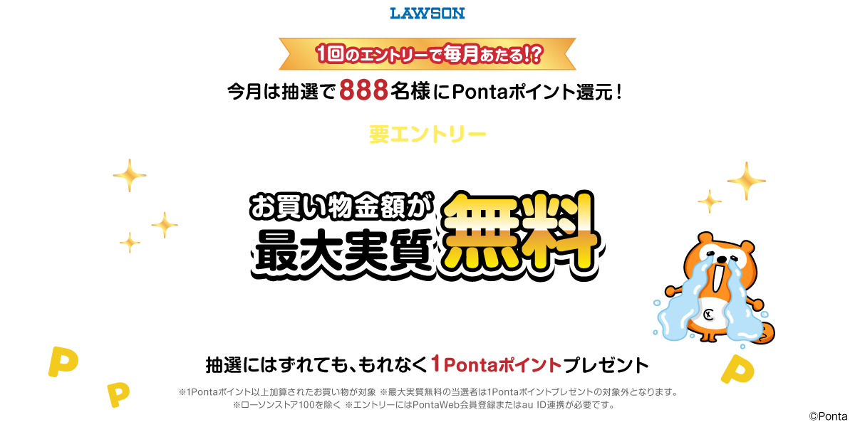 ローソン １回のエントリーで毎月あたる！？今月は抽選で888名様にPontaポイント還元！ 要エントリー Pontaカードを提示して期間中に1Pontaポイント以上ためるとお買い物金額が最大実質無料 ※加算上限：4,000Pontaポイント/月 抽選にはずれても、もれなく1Pontaポイントプレゼント ※1Pontaポイント以上加算されたお買い物が対象 ※最大実質無料の当選者は1Pontaポイントプレゼントの対象外となります。 ※ローソンストア100を除く ※エントリーにはPontaWeb会員登録またはau ID連携が必要です。