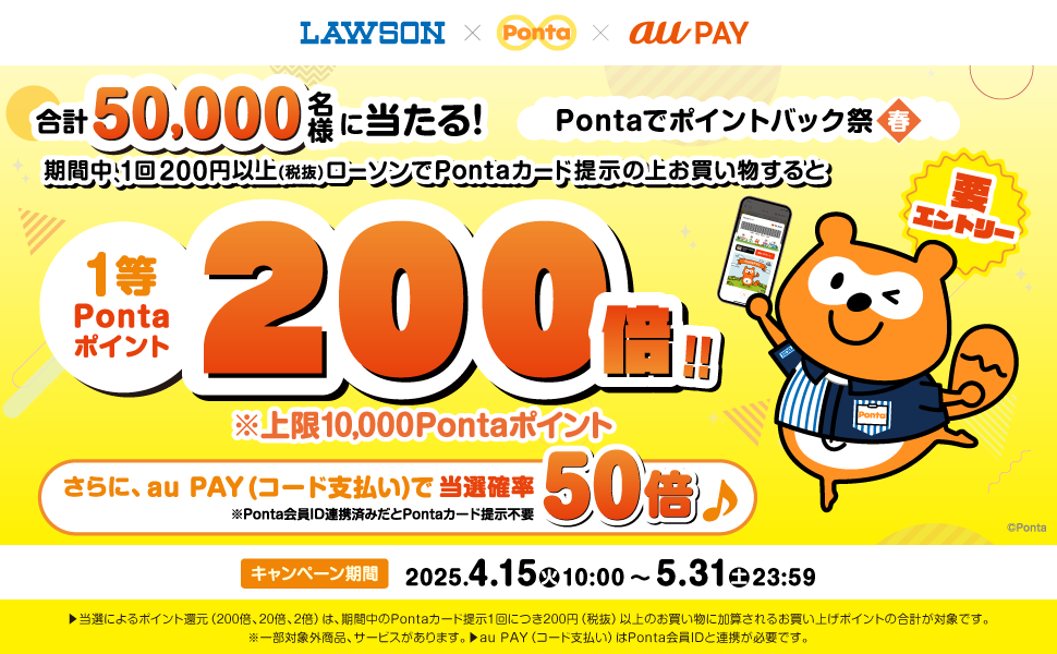 Pontaでポイントバック祭春 要エントリー 合計50,000名様に当たる！期間中1回200円以上（税抜）ローソンでPontaカード提示の上お買い物すると1等Pontaポイント200倍！！※上限10,000Pontaポイント さらに、au PAY（コード支払い）で当選確率50倍※Ponta会員ID連携済みだとPontaカード提示不要 キャンペーン期間：2025年4月15日（火）10:00～5月31日（土）23:59 ▶当選によるポイント還元（200倍、20倍、2倍）は、期間中のPontaカード提示1回につき200円（税抜）以上のお買い物に加算されるお買い上げポイントの合計が対象です。※一部対象外商品、サービスがあります。▶au PAY（コード支払い）はPonta会員IDと連携が必要です。