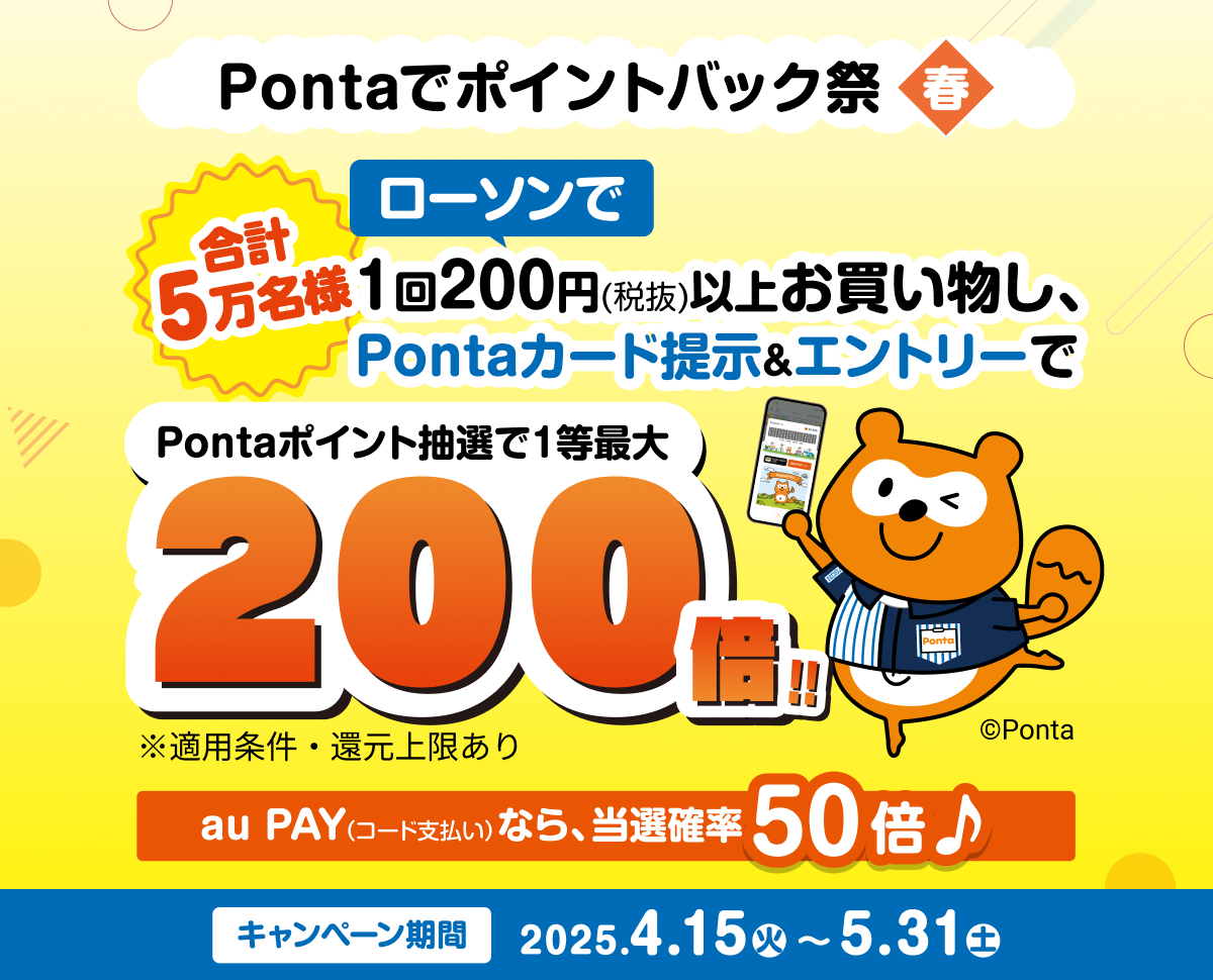 Pontaでポイントバック祭春 合計5万名様 ローソンで1回200円（税抜）以上お買い物し、Pontaカード提示＆エントリーで Pontaポイント抽選で1等最大200倍！！※適用条件・還元上限あり au PAY（コード支払い）なら、当選確率50倍 キャンペーン期間：2025年4月15日（火）～5月31日（土）