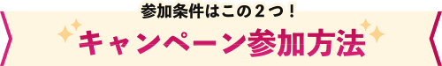 参加条件はこの2つ！ キャンペーン参加方法