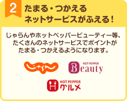 2 たまる・つかえるネットサービスがふえる！ じゃらんやホットペッパービューティー等、たくさんのネットサービスでポイントがたまる・つかえるようになります。 じゃらんnet ホットペッパービューティー ホットペッパーグルメ