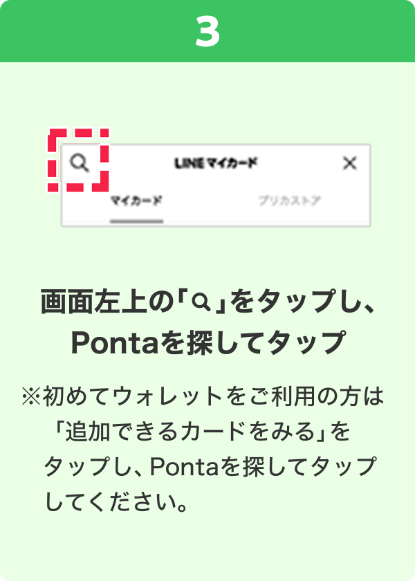 3 手順イメージ 画面左上の「検索」をタップし、Pontaを探してタップ ※初めてウォレットをご利用の方は「追加できるカードをみる」をタップし、Pontaを探してタップしてください