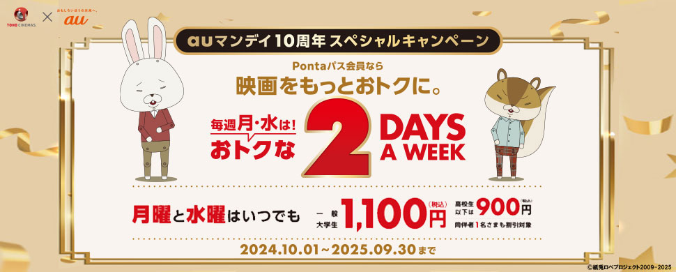 TOHO CINEMAS × au auマンデイ10周年スペシャルキャンペーン Pontaパス会員なら映画をもっとおトクに。毎週月・水は！おトクな2DAYS A WEEK 月曜と水曜はいつでも一般・大学生1,100円（税込）高校生以下は900円（税込）同伴者1名さまも割引対象 2024年10月01日～2025年09月30日まで 紙兎ロペプロジェクト2009-2025