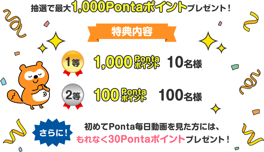 抽選で最大1,000Pontaポイントプレゼント！特典内容1等 1,000Pontaポイント 10名様 2等 100Pontaポイント 100名様 さらに！初めてPonta毎日動画を見た方には、もれなく30Pontaポイントプレゼント！