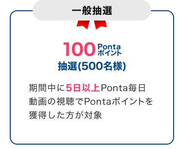 一般抽選 100Pontaポイント 抽選（500名様）期間中に5日以上Ponta毎日動画の視聴でPontaポイントを獲得した方が対象