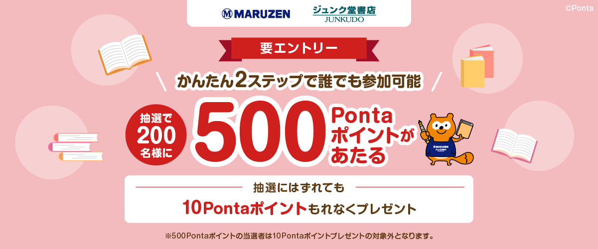 丸善ジュンク堂書店 要エントリー かんたん2ステップで誰でも参加可能 抽選で200名様に500Pontaポイントがあたる 抽選にはずれても10Pontaポイントもれなくプレゼント ※500Pontaポイントの当選者は10Pontaポイントプレゼントの対象外となります。Ponta