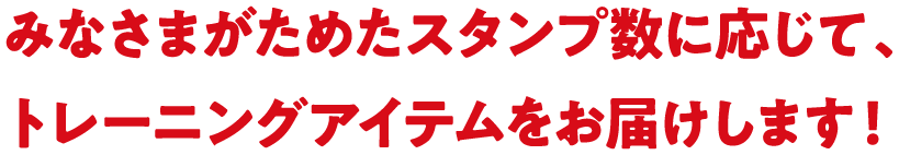 みなさまがためたスタンプ数に応じて、トレーニングアイテムをお届けします！
