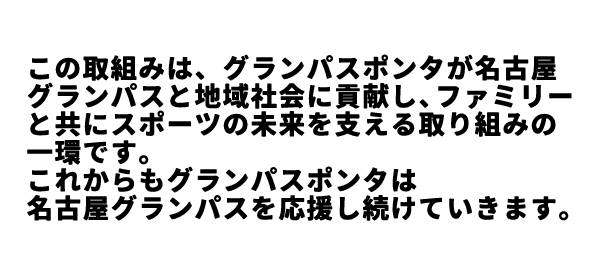 この取組みは、グランパスポンタが名古屋グランパスと地域社会に貢献し、ファミリーと共にスポーツの未来を支える取り組みの一環です。これからも、グランパスポンタは名古屋グランパスを応援し続けていきます。