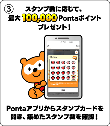 3 スタンプ数に応じて、最大100,000Pontaポイントプレゼント！ Pontaアプリからスタンプカードを開き、集めたスタンプ数を確認！