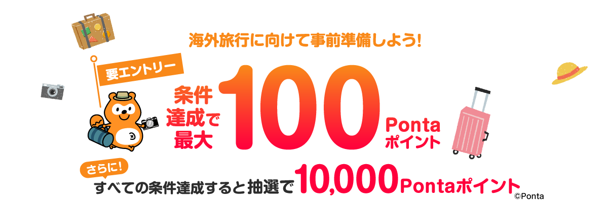 海外でもPontaがたまる・つかえる 海外旅行に向けて事前準備しよう！ 要エントリー 条件達成で最大100Pontaポイントプレゼント さらに！ すべての条件達成すると抽選で10,000Pontaポイント