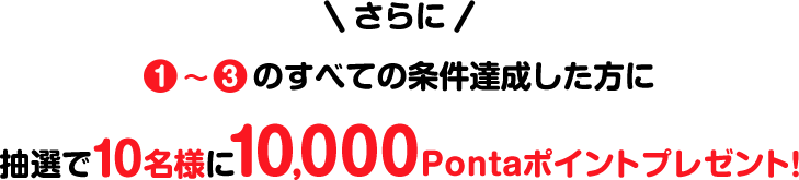 さらに 1~3のすべての条件達成した方に 抽選で10名様に10,000Pontaポイントプレゼント!