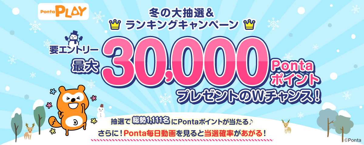 Ponta PLAY 冬の大抽選＆ランキングキャンペーン 最大30,000PontaポイントプレゼントのWチャンス！ 抽選で総勢1,111名にPontaポイントが当たる♪さらに！Ponta毎日動画を見ると当選確率があがる！ 要エントリー