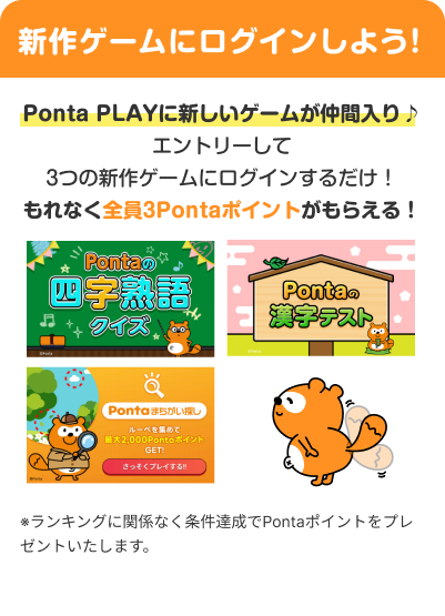 新作ゲームにログインしよう!PontaPLAYに新しいゲームが仲間入り♪エントリーして3つの新作ゲームにログインするだけ！もれなく全員3Pontaポイントがもらえる！※ランキングに関係なく条件達成でPontaポイントをプレゼントいたします。Pontaの四字熟語クイズ Pontaの漢字テスト Pontaまちがい探し Ponta