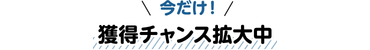 今だけ！獲得チャンス拡大中
