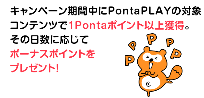 キャンペーン期間中にPontaPLAYの対象コンテンツで1Pontaポイント以上獲得。その日数に応じてボーナスポイントをプレゼント！
