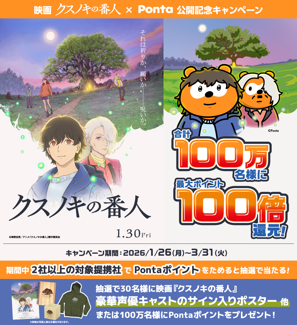 映画 クスノキの番人×Ponta 公開記念キャンペーン それは祈りか、願いか―――呪いか。 クスノキの番人 1.30Fri 合計100万名様に最大ポイント100倍還元！ キャンペーン期間：2026/1/26（月）～3/31（火）期間中2社以上の対象提携社でPontaポイントをためると抽選で当たる！ 抽選で30名様に映画『クスノキの番人』豪華声優キャストのサイン入りポスター 他 または100万名様にPontaポイントをプレゼント！ ※実物は写真と異なる場合があります。 Ponta