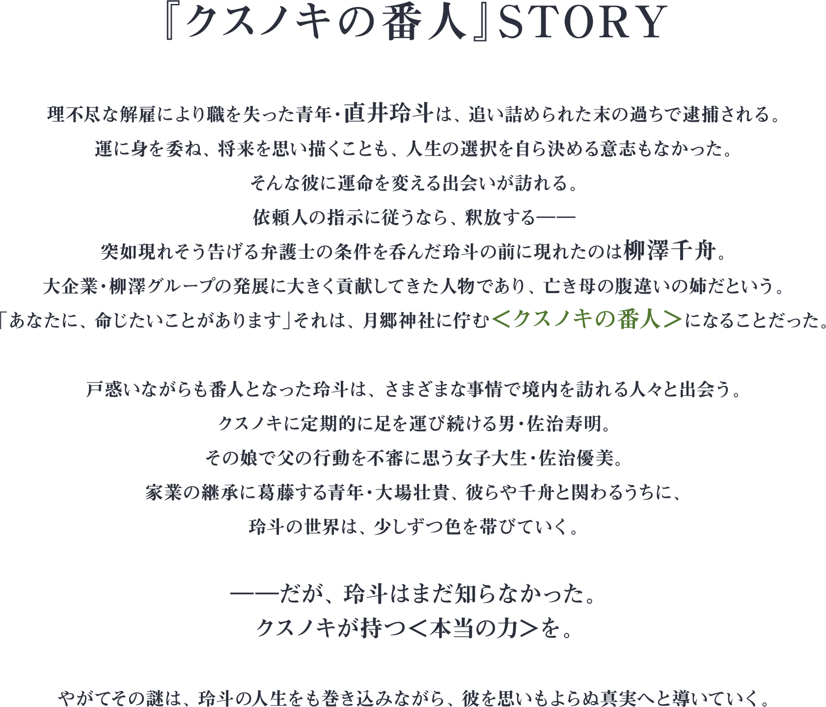 『クスノキの番人』STORY 理不尽な解雇により職を失った青年・直井玲斗は、追い詰められた末の過ちで逮捕される。運に身を委ね、将来を思い描くことも、人生の選択を自ら決める意志もなかった。そんな彼に運命を変える出会いが訪れる。依頼人の指示に従うなら、釈放する――突如現れそう告げる弁護士の条件を呑んだ玲斗の前に現れたのは柳澤千舟。大企業・柳澤グループの発展に大きく貢献してきた人物であり、亡き母の腹違いの姉だという。「あなたに、命じたいことがあります」それは、月郷神社に佇む＜クスノキの番人＞になることだった。戸惑いながらも番人となった玲斗は、さまざまな事情で境内を訪れる人々と出会う。クスノキに定期的に足を運び続ける男・佐治寿明。その娘で父の行動を不審に思う女子大生・佐治優美。家業の継承に葛藤する青年・大場壮貴、彼らや千舟と関わるうちに、玲斗の世界は、少しずつ色を帯びていく。――だが、玲斗はまだ知らなかった。クスノキが持つ＜本当の力＞を。やがてその謎は、玲斗の人生をも巻き込みながら、彼を思いもよらぬ真実へと導いていく。