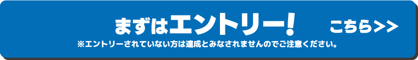 まずはエントリー！こちら ※エントリーされていない方は達成とみなされませんのでご注意ください。