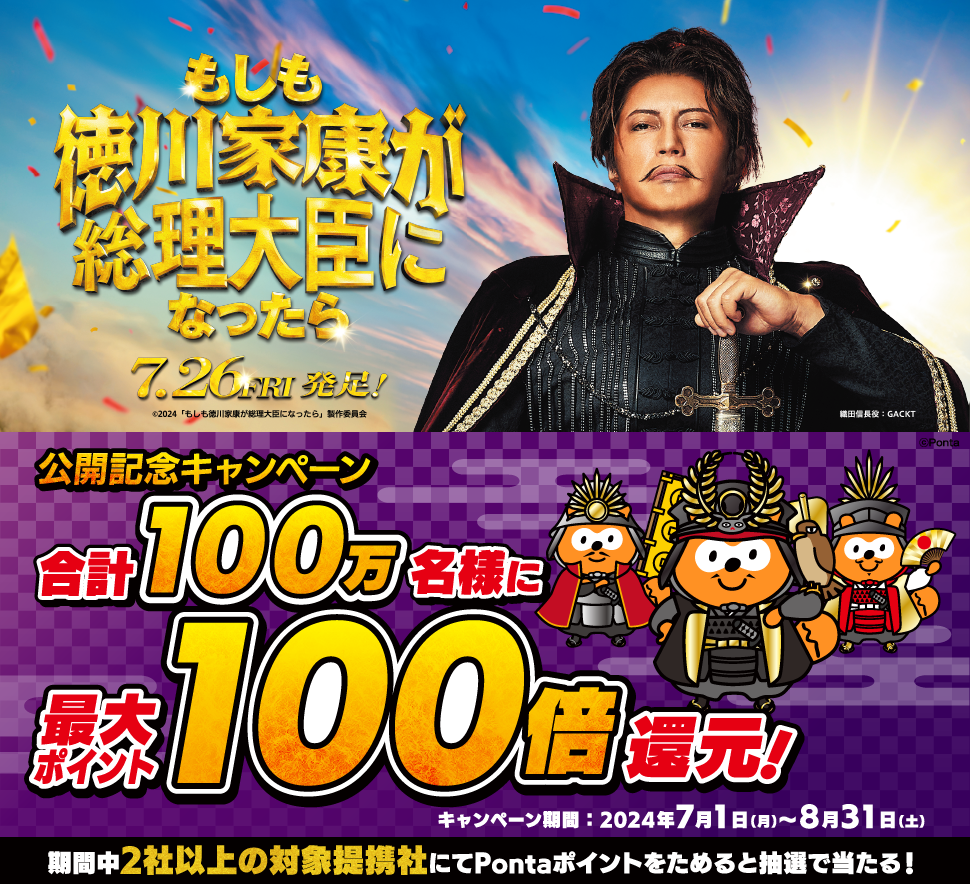もしも徳川家康が総理大臣になったら 7.26 FRI 発足！公開記念キャンペーン 合計100万名様に最大ポイント100倍還元！キャンペーン期間：2024年7月1日(月)～8月31日(土) 期間中2社以上の対象提携社にてPontaポイントをためると抽選で当たる！