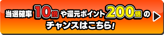 当選確率10倍や還元ポイント200倍のチャンスはこちら！