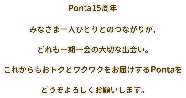 Ponta15周年 みなさま一人ひとりとのつながりが、どれも一期一会の大切な出会い。これからもおトクとワクワクをお届けするPontaをどうぞよろしくお願いします。