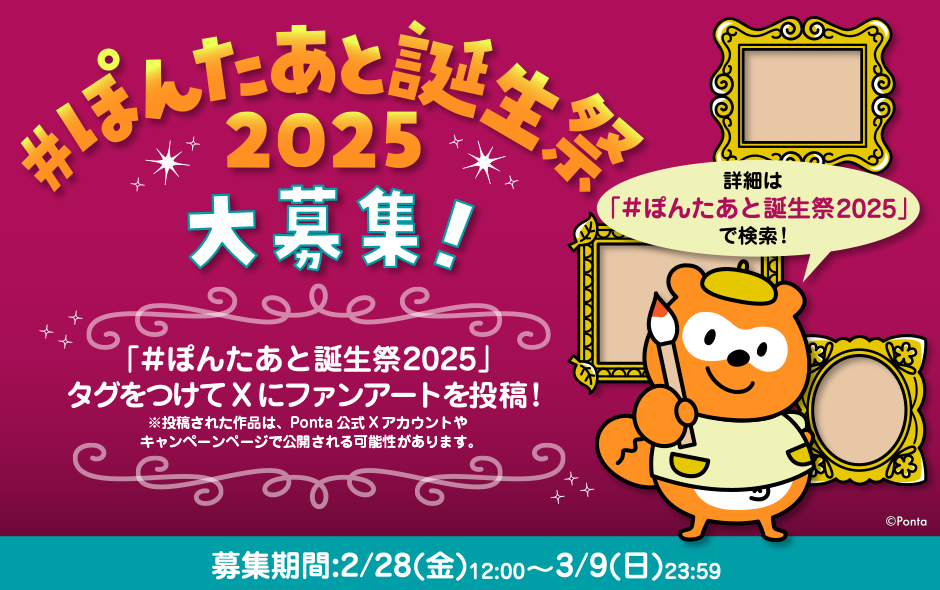 ＃ぽんたあと誕生祭2025 大募集！「＃ぽんたあと誕生祭2025」タグをつけてXにファンアートを投稿！※投稿された作品は、Ponta公式Xアカウントやキャンペーンページで公開される可能性があります。募集期間：2月28日（金）12:00～3月9日（日）23:59