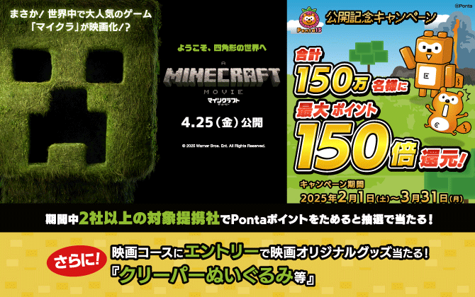 まさか！世界中で大人気のゲーム「マイクラ」が映画化！？ようこそ、四角形の世界へ マインクラフト・ザ・ムービー 4月25日（金）公開 公開記念キャンペーン 合計150万名様に最大ポイント150倍還元！ キャンペーン期間：2025年2月1日（土）～3月31日（月） 期間中2社以上の対象提携社でPontaポイントをためると抽選で当たる！さらに！映画コースにエントリーで映画オリジナルグッズ当たる！「クリーパーぬいぐるみ等」
