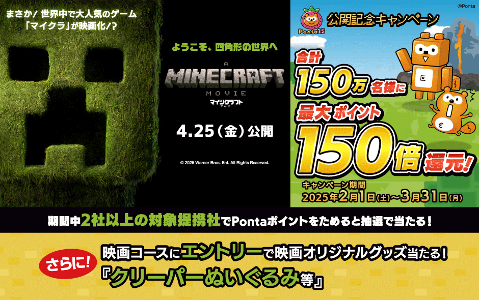 まさか！世界中で大人気のゲーム「マイクラ」が映画化！？ようこそ、四角形の世界へ マインクラフト・ザ・ムービー 4月25日（金）公開 公開記念キャンペーン 合計150万名様に最大ポイント150倍還元！ キャンペーン期間：2025年2月1日（土）～3月31日（月） 期間中2社以上の対象提携社でPontaポイントをためると抽選で当たる！さらに！映画コースにエントリーで映画オリジナルグッズ当たる！「クリーパーぬいぐるみ等」
